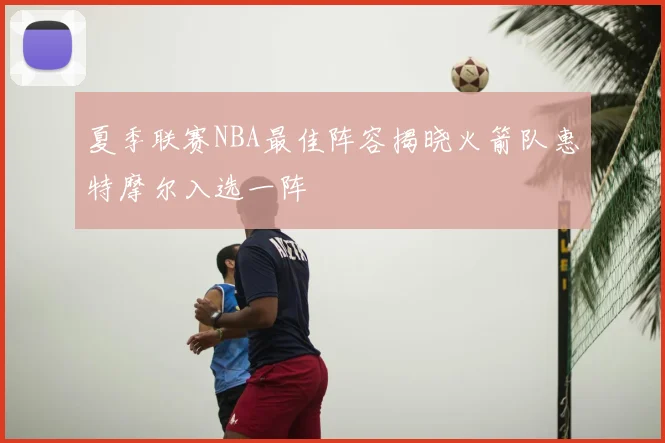 夏季联赛NBA最佳阵容揭晓火箭队惠特摩尔入选一阵