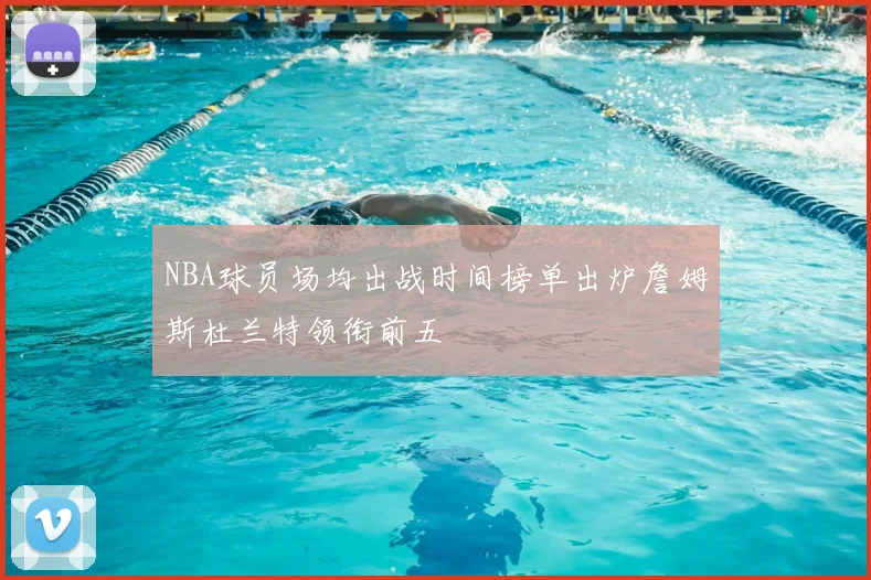NBA球员场均出战时间榜单出炉詹姆斯杜兰特领衔前五