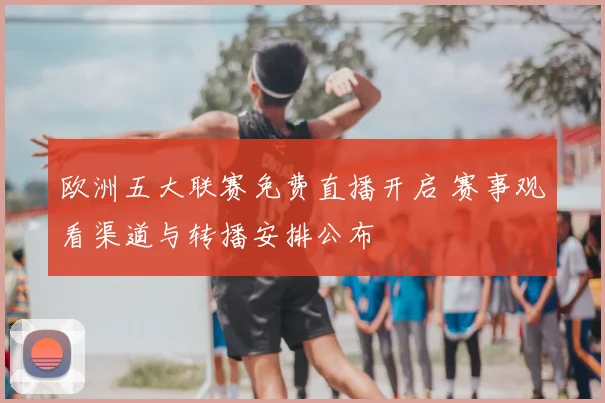 欧洲五大联赛免费直播开启 赛事观看渠道与转播安排公布