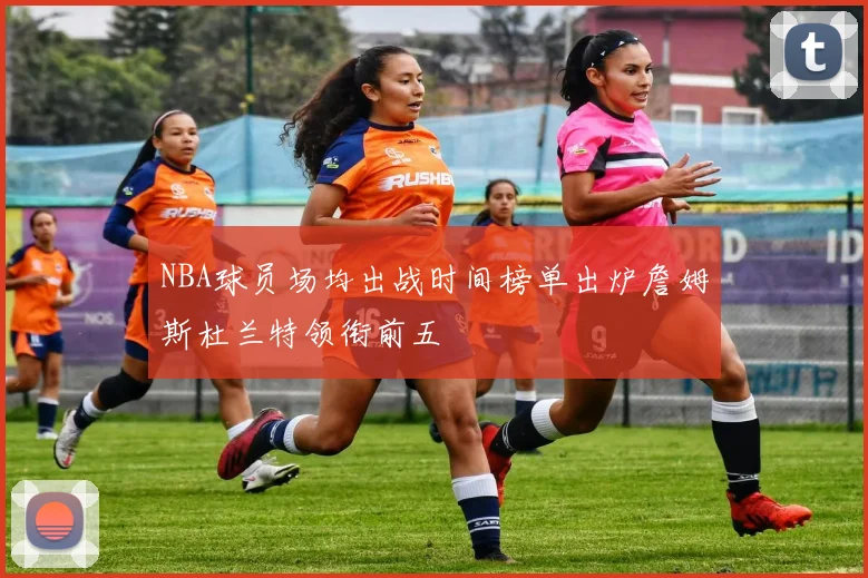 NBA球员场均出战时间榜单出炉詹姆斯杜兰特领衔前五