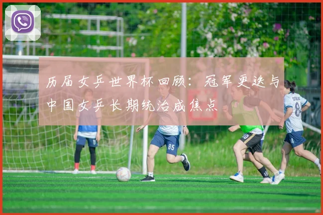 历届女乒世界杯回顾：冠军更迭与中国女乒长期统治成焦点