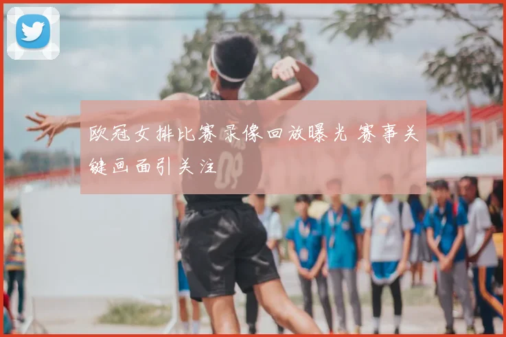 欧冠女排比赛录像回放曝光 赛事关键画面引关注