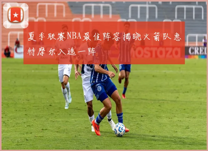 夏季联赛NBA最佳阵容揭晓火箭队惠特摩尔入选一阵