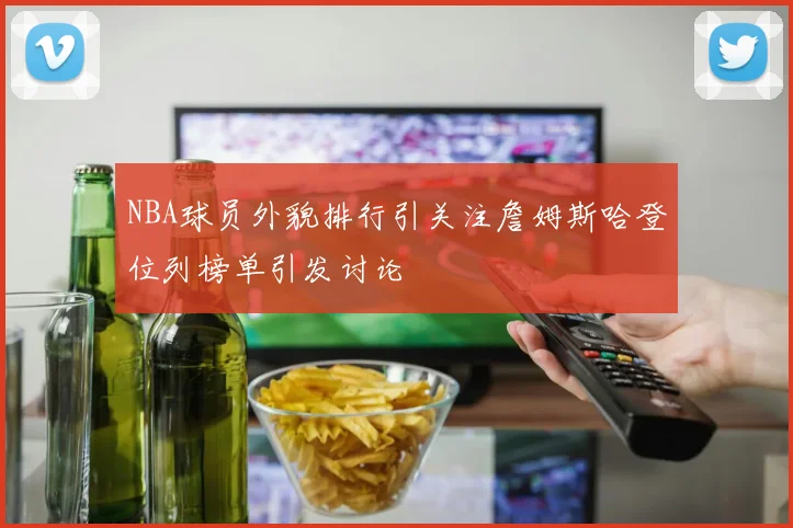 NBA球员外貌排行引关注詹姆斯哈登位列榜单引发讨论