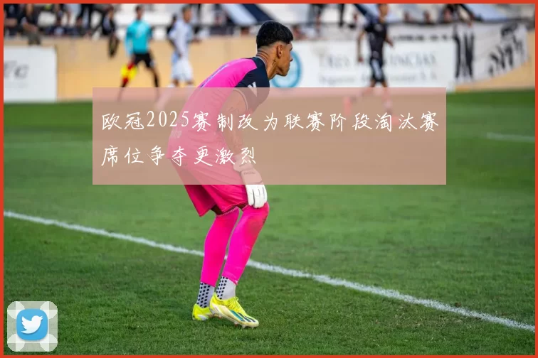 欧冠2025赛制改为联赛阶段淘汰赛席位争夺更激烈