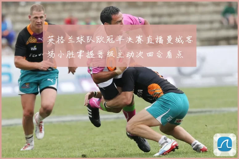 英格兰球队欧冠半决赛直播曼城客场小胜掌握晋级主动次回合看点