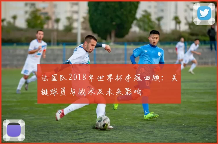 法国队2018年世界杯夺冠回顾：关键球员与战术及未来影响