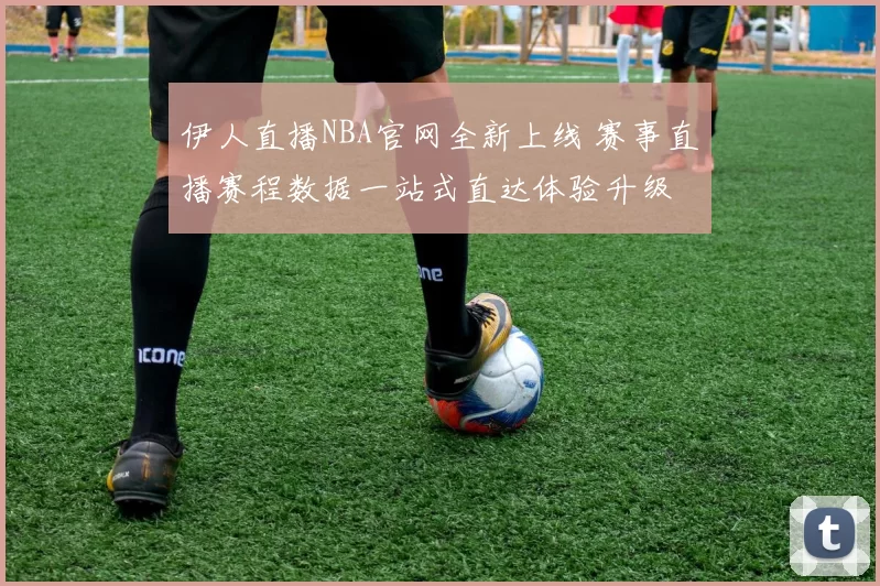 伊人直播NBA官网全新上线 赛事直播赛程数据一站式直达体验升级