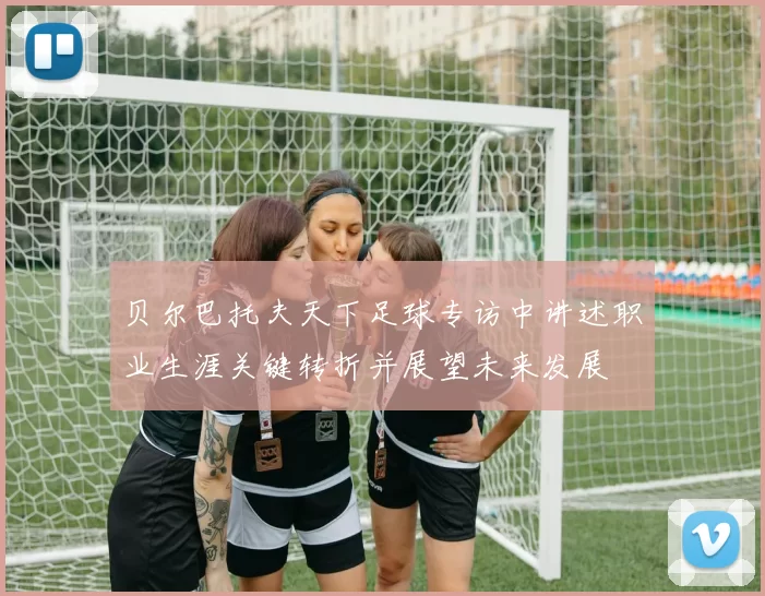 贝尔巴托夫天下足球专访中讲述职业生涯关键转折并展望未来发展
