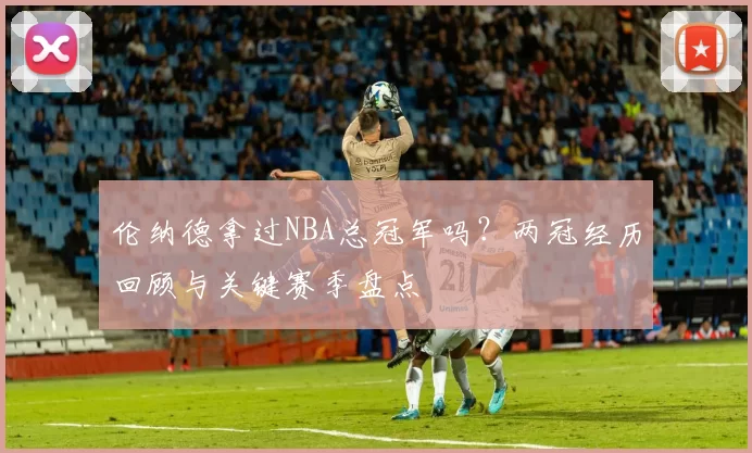 伦纳德拿过NBA总冠军吗？两冠经历回顾与关键赛季盘点