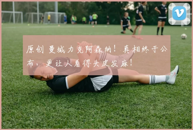 原创 曼城力克阿森纳！真相终于公布，更让人看得头皮发麻！