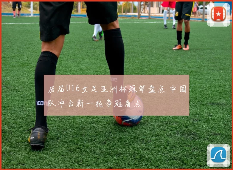 历届U16女足亚洲杯冠军盘点 中国队冲击新一轮争冠看点