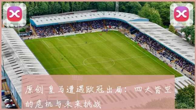 原创 皇马遭遇欧冠出局：四大皆空的危机与未来挑战