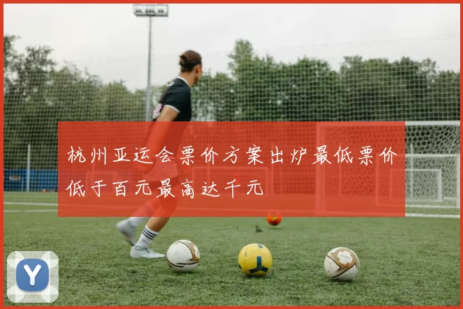 杭州亚运会票价方案出炉最低票价低于百元最高达千元