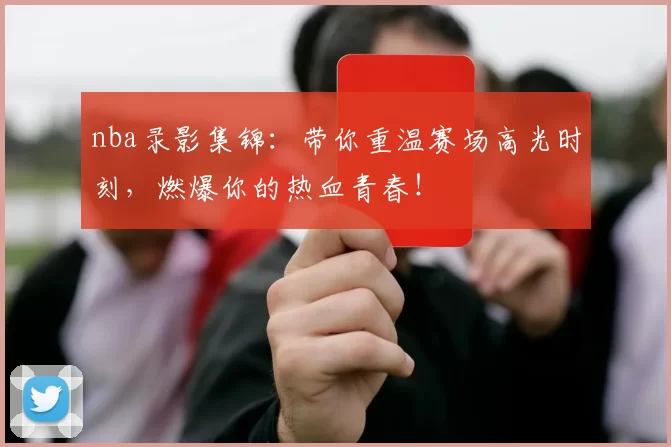 nba录影集锦：带你重温赛场高光时刻，燃爆你的热血青春！