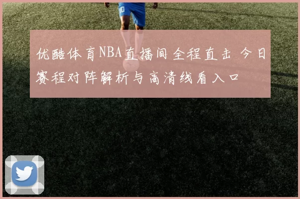 优酷体育NBA直播间全程直击 今日赛程对阵解析与高清线看入口