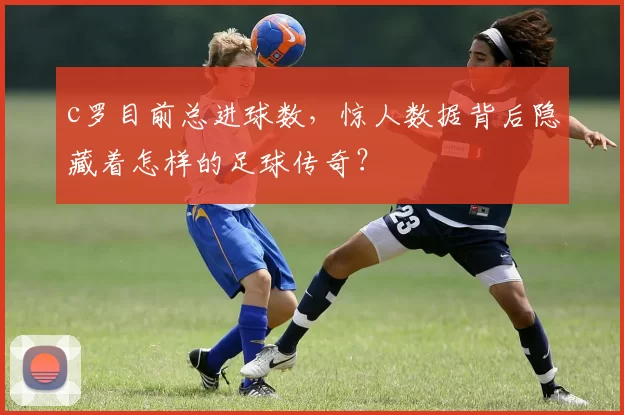 c罗目前总进球数,惊人数据背后隐藏着怎样的足球传奇?