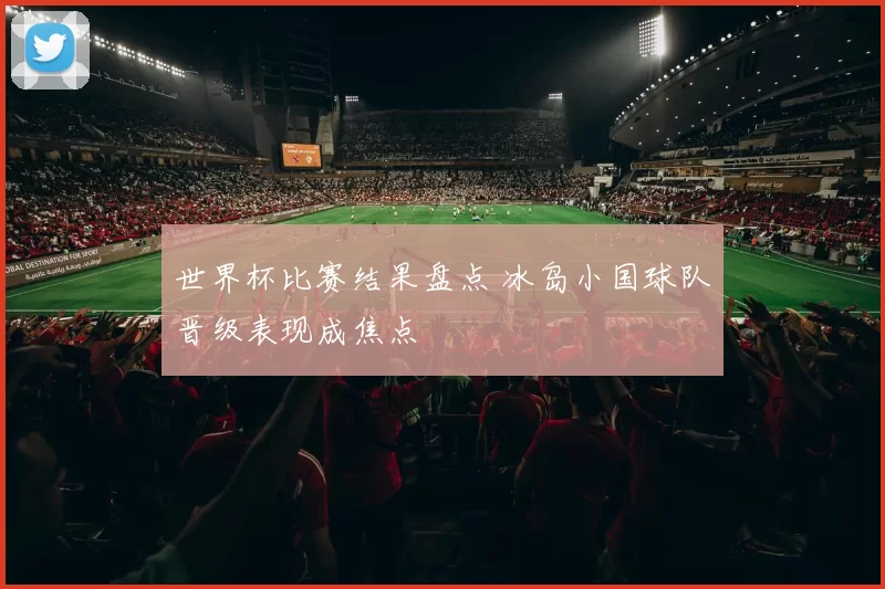 世界杯比赛结果盘点 冰岛小国球队晋级表现成焦点