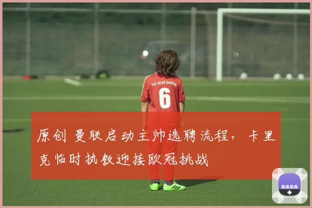 原创 曼联启动主帅选聘流程，卡里克临时执教迎接欧冠挑战