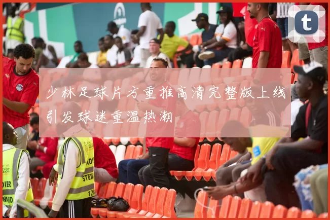 少林足球片方重推高清完整版上线引发球迷重温热潮