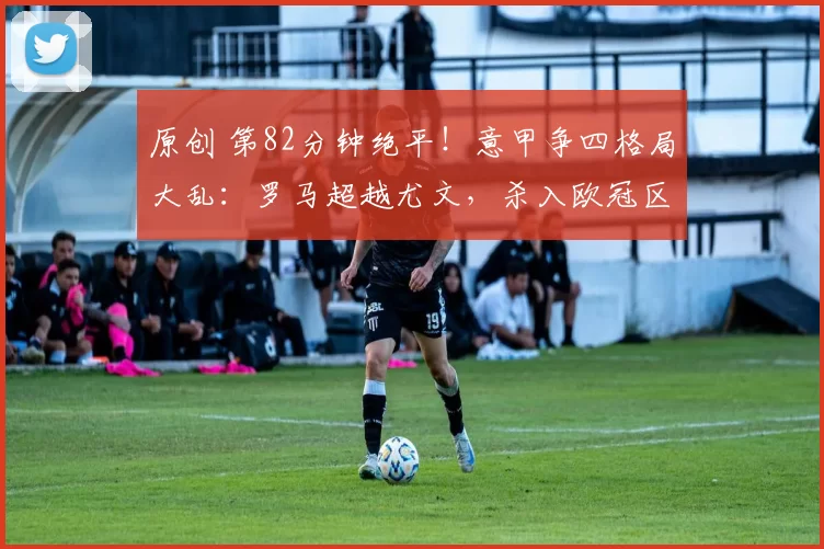 原创 第82分钟绝平！意甲争四格局大乱：罗马超越尤文，杀入欧冠区