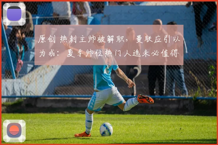 原创 热刺主帅被解职，曼联应引以为戒：夏季帅位热门人选未必值得信赖