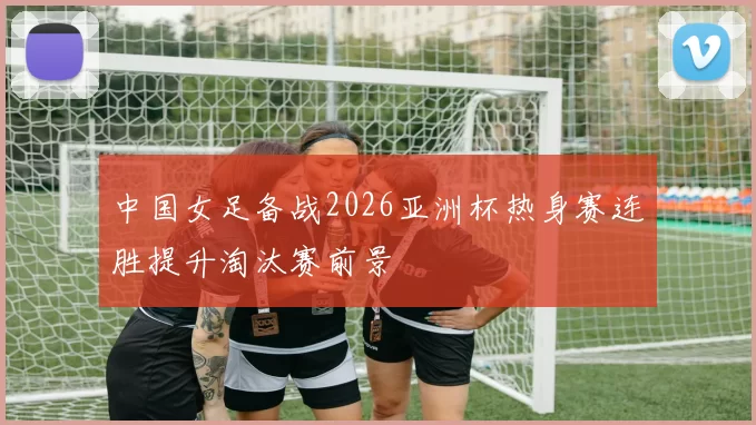 中国女足备战2026亚洲杯热身赛连胜提升淘汰赛前景