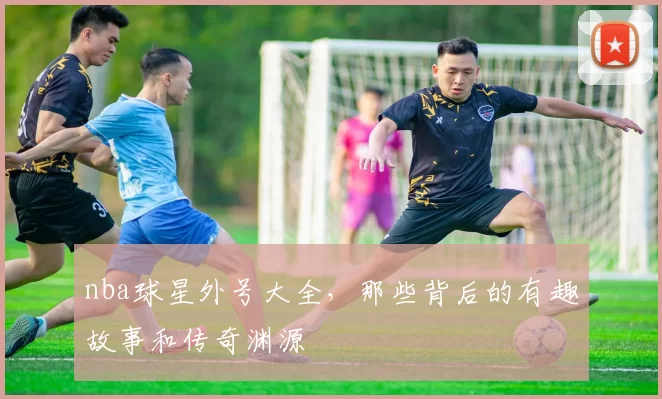 nba球星外号大全，那些背后的有趣故事和传奇渊源