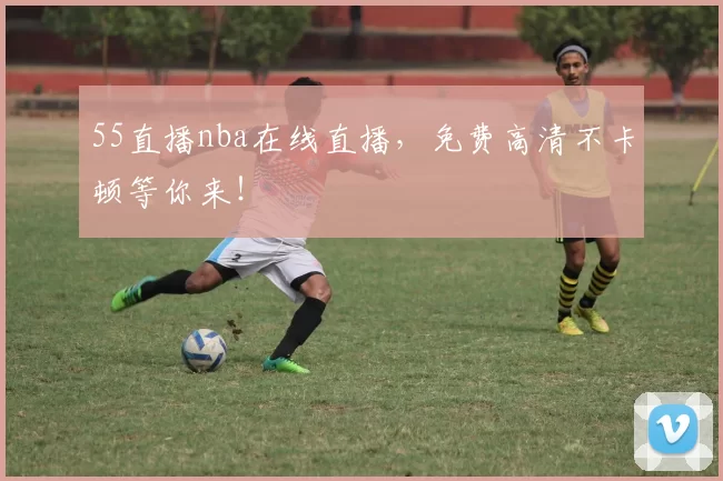 55直播nba在线直播，免费高清不卡顿等你来！