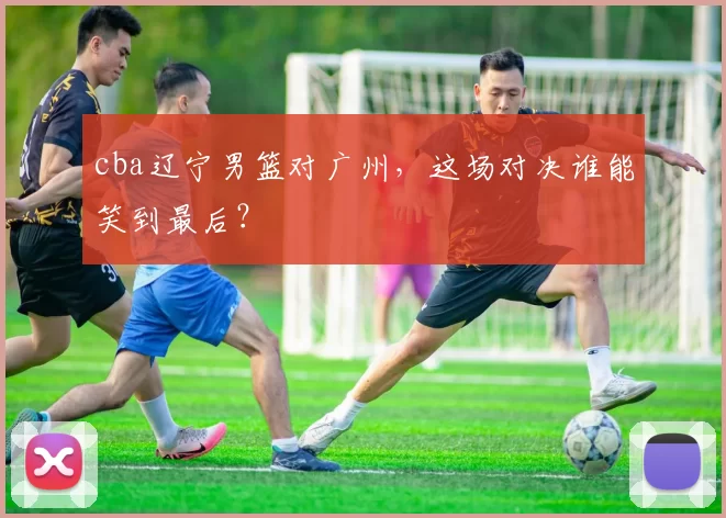 cba辽宁男篮对广州，这场对决谁能笑到最后？