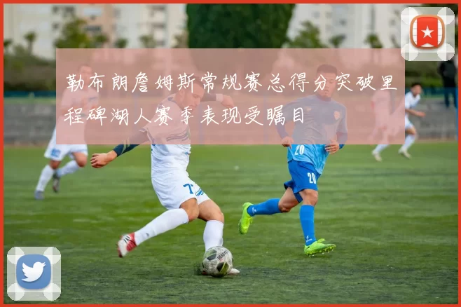 勒布朗詹姆斯常规赛总得分突破里程碑湖人赛季表现受瞩目