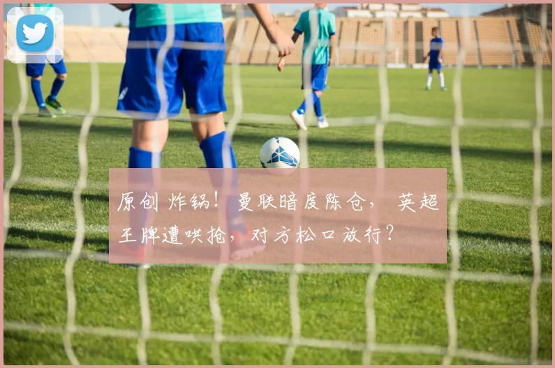 原创 炸锅！曼联暗度陈仓， 英超王牌遭哄抢，对方松口放行？