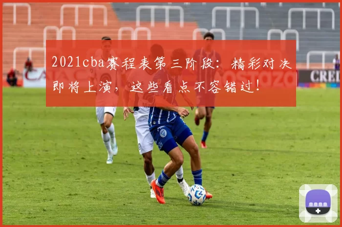2021cba赛程表第三阶段：精彩对决即将上演，这些看点不容错过！