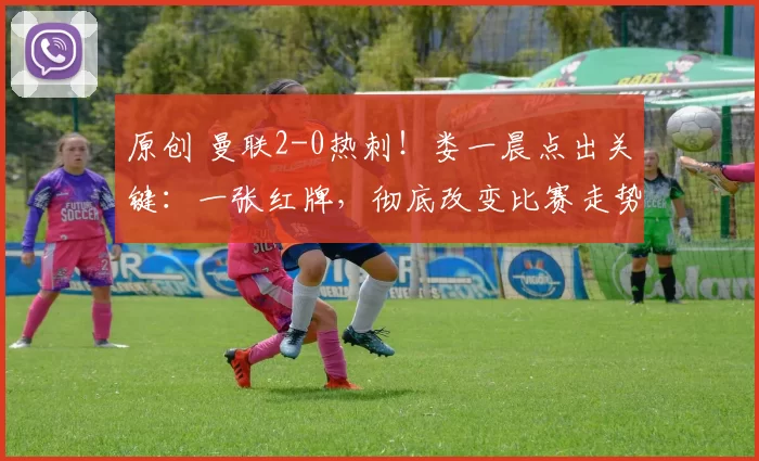 原创 曼联2-0热刺！娄一晨点出关键：一张红牌，彻底改变比赛走势
