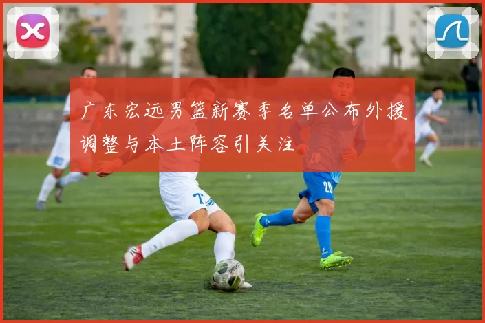 广东宏远男篮新赛季名单公布外援调整与本土阵容引关注