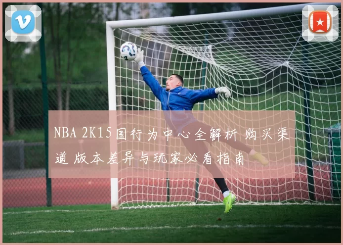 NBA 2K15国行为中心全解析 购买渠道 版本差异与玩家必看指南