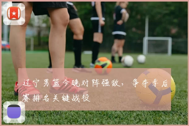 辽宁男篮今晚对阵强敌，争夺季后赛排名关键战役