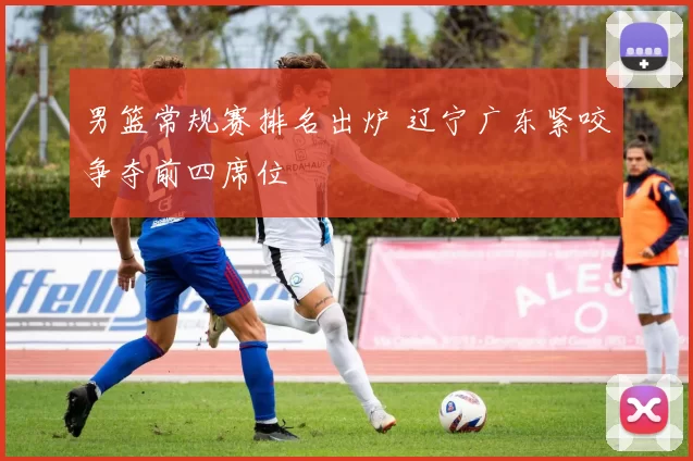 男篮常规赛排名出炉 辽宁广东紧咬争夺前四席位