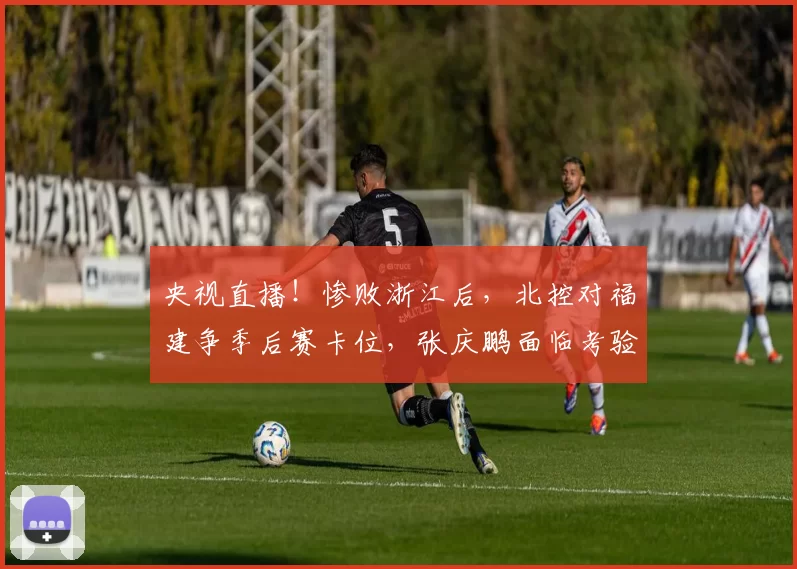 央视直播！惨败浙江后，北控对福建争季后赛卡位，张庆鹏面临考验