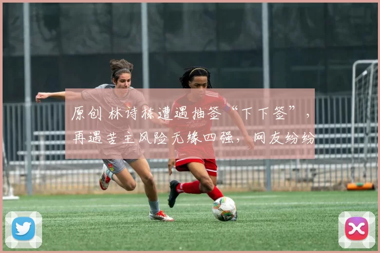 原创 林诗栋遭遇抽签“下下签”，再遇苦主风险无缘四强，网友纷纷感叹运气不好