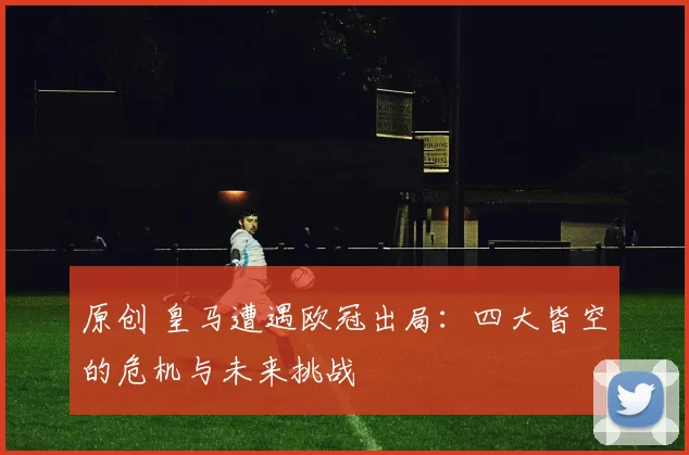 原创 皇马遭遇欧冠出局：四大皆空的危机与未来挑战