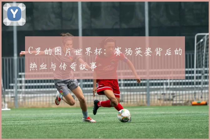 C罗的图片世界杯:赛场英姿背后的热血与传奇故事