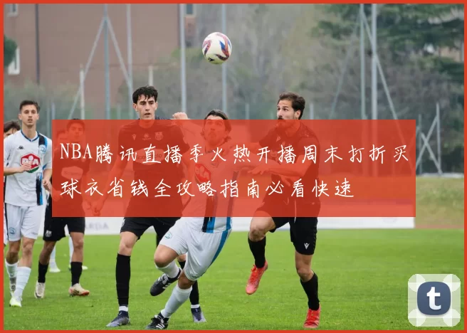 NBA腾讯直播季火热开播周末打折买球衣省钱全攻略指南必看快速