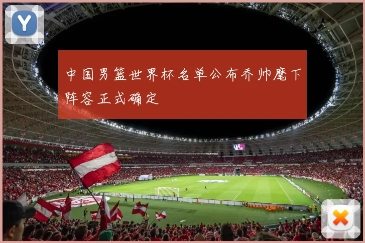 中国男篮世界杯名单公布乔帅麾下阵容正式确定