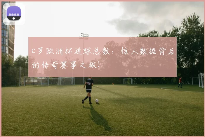 c罗欧洲杯进球总数,惊人数据背后的传奇赛事之旅!