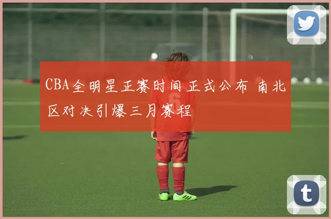 CBA全明星正赛时间正式公布 南北区对决引爆三月赛程