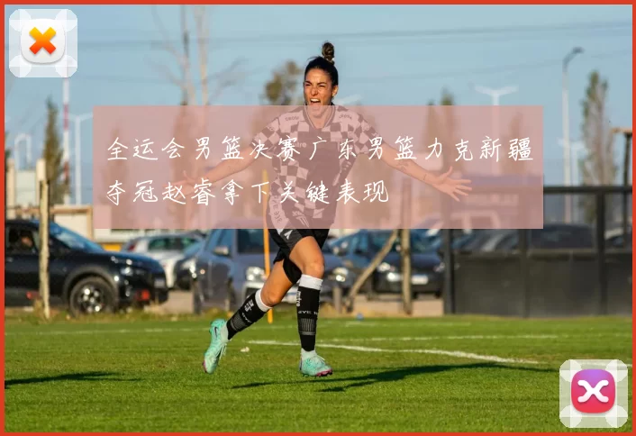 全运会男篮决赛广东男篮力克新疆夺冠赵睿拿下关键表现