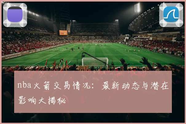 nba火箭交易情况：最新动态与潜在影响大揭秘